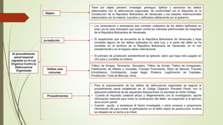 Objeto
El procedimiento
penal especial
regulado en la Ley
Orgánica Contra la
Delincuencia
Organizada
Tiene por objeto prevenir, investigar, perseguir, tipificar y sancionar los delitos
relacionados con la delincuencia organizada, de conformidad con lo dispuesto en la
Constitución de la República Bolivariana de Venezuela y los tratados Internacionales
relacionados con la materia, suscritos y ratificados válidamente por el gobierno.
Jurisdicción
Delitos mas
comunes
• Los venezolanos o extranjeros que cometan cualquiera de los delitos tipificados en
esta Ley en país extranjero que vayan contra los intereses patrimoniales de integridad
de la República Bolivariana de Venezuela.
• El sospechoso que se encuentre en la República Bolivariana de Venezuela y haya
cometido alguno de los delitos tipificados en esta Ley, y si parte del delito se ha
cometido en el territorio de la República Bolivariana de Venezuela, en el mar
extraterritorial o en el espacio aéreo internacional.
• El principio de jurisdicción extraterritorial se aplicará, salvo que haya sido juzgado en
otro país y cumplido la codena.
Tráfico de Drogas, Terrorismo, Secuestro, Tráfico de Armas, Tráfico de inmigrantes,
Falsificación de billetes y monedas, Fraudes Financieros, Robo de Bancos, Fraudes
Inmobiliarios, Contrabando, Juego Ilegal, Piratería, Legitimación de Capitales,
Prostitución, Trata de Blancas, otros.
• Para el enjuiciamiento de los delitos de delincuencia organizada se seguirá el
procedimiento penal establecido en el Código Orgánico Procesal Penal, con la
aplicación preferente de las siguientes disposiciones no previstas en dicho Código.
• Cuando el imputado colabore eficaz y diligentemente con la investigación, aporte
información esencial para evitar la continuación del delito, se suspender á el ejercicio
de la acción penal
• Cuando ayude a esclarecer el hecho investigado u otros conexos o proporcione
información útil para probar la participación en el delito objeto de persecución, la pena
se rebajará de un tercio a la mitad.
Procedimientos
 
