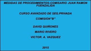 MEDIDAS DE PROCEDIMIENTOS-COMISARIO JUAN RAMON
FUENZALIDA
CURSO AVANZADO DE SEG.PRIVADA
COMISION”B”
DAVID QUIÑONES
MARIO RIVERO
VICTOR. A. VAZQUEZ
2015
 
