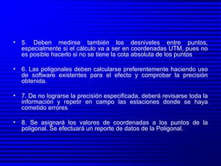 5. Deben medirse también los desniveles entre puntos, especialmente si el cálculo va a ser en coordenadas UTM, pues no es posible hacerlo si no se tiene la cota absoluta de los puntos 6. Las poligonales deben calcularse preferentemente haciendo uso de software existentes para el efecto y comprobar la precisión obtenida. 7. De no lograrse la precisión especificada, deberá revisarse toda la información y repetir en campo las estaciones donde se haya cometido errores 8. Se asignará los valores de coordenadas a los puntos de la poligonal. Se efectuará un reporte de datos de la Poligonal. 