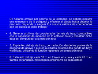 De hallarse errores por encima de la tolerancia, se deberá ejecutar una remensura de la poligonal y efectuar el ajuste hasta obtener la precisión requerida y asignar los nuevos valores de coordenadas con los cuales se debe trabajar 4. Generar archivos de coordenadas del eje de trazo compatibles con la capacidad de memoria de la estación total y transferir dicha data del computador a la estación total 5. Replanteo del eje de trazo, por radiación, desde los puntos de la poligonal de apoyo o puntos auxiliares establecidos donde no haya visibilidad, utilizando la función replanteo de la estación total 6. Estacado del eje cada 10 m en tramos en curva y cada 20 m en tramos en tangente, marcando la progresiva de cada estaca 