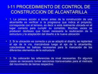 I-11 PROCEDIMIENTO DE CONTROL DE CONSTRUCCION DE ALCANTARILLA 1. La primera acción a tomar antes de la construcción de una alcantarilla es verificar si la progresiva que indica el proyecto, corresponde con el terreno, es decir si está realmente ubicada en el lugar correcto para cumplir su cometido. Muchas veces se producen desfases que hacen necesaria la reubicación de la estructura y la adaptación del diseño a la nueva ubicación 2. Si la ubicación es correcta o ya se adaptó el diseño, se replantea el eje de la vía, marcándose luego el eje de la alcantarilla, colocándose las balizas necesarias para la marcación de los diferentes elementos de la estructura 3. Se colocarán las referencias de nivel necesarias. En algunos casos es necesario tomar secciones transversales para el metrado del movimiento de tierras respectivo 
