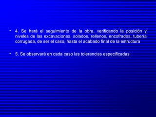 4. Se hará el seguimiento de la obra, verificando la posición y niveles de las excavaciones, solados, rellenos, encofrados, tubería corrugada, de ser el caso, hasta el acabado final de la estructura 5. Se observará en cada caso las tolerancias especificadas 