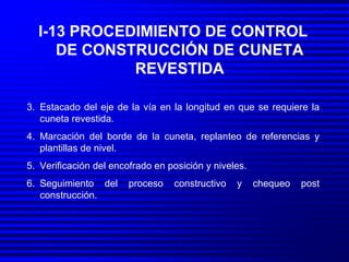 I-13 PROCEDIMIENTO DE CONTROL DE CONSTRUCCIÓN DE CUNETA REVESTIDA Estacado del eje de la vía en la longitud en que se requiere la cuneta revestida. Marcación del borde de la cuneta, replanteo de referencias y plantillas de nivel. Verificación del encofrado en posición y niveles. Seguimiento del proceso constructivo y chequeo post construcción. 