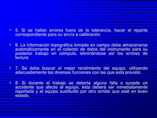 5. Si se hallan errores fuera de la tolerancia, hacer el reporte correspondiente para su envío a calibración 6. La información topográfica tomada en campo debe almacenarse automáticamente en el colector de datos del instrumento para su posterior trabajo en cómputo, eliminándose así los errores de lectura  7. Se debe buscar el mejor rendimiento del equipo, utilizando adecuadamente las diversas funciones con las que está provisto 8. Si durante el trabajo se detecta alguna falla o sucede un accidente que afecte al equipo, ésta deberá ser inmediatamente reportada y el equipo sustituído por otro similar que esté en buen estado. 
