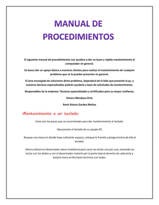 El siguiente manual de procedimientos nos ayudara a dar un buen y rápido mantenimiento al
computador en general.
Se busca dar un apoyo básico a nuestros clientes para realizar el mantenimiento de cualquier
problema que se le puedan presentar en general.
El área encargada de solucionar dicho problema, dependerá de la falla que presente la pc, y
nuestros técnicos especializados podrán ayudarle a base de solicitudes de mantenimiento.
Responsables de la empresa: Técnicos especializados y certificados para su mayor confianza.
Omero Mendoza Ortiz
René Alonso Gardea Molina
Mantenimiento a un teclado:
Estos son los pasos que se recomiendan para dar mantenimiento al teclado:
-Desconecte el teclado de su equipo PC.
-Busque una mesa en donde haya suficiente espacio, coloque la franela y ponga encima de ella el
teclado.
-Ahora utilizará el desarmador plano (mediano) para sacar las teclas una por una, tomando las
teclas con los dedos y con el desarmador meterlo por la parte lateral derecha de cada tecla y
botarla hacia arriba hasta terminar con todas.
 