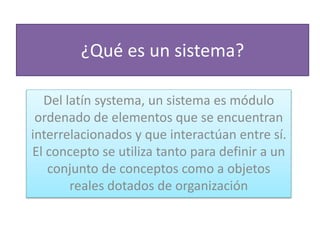 ¿Qué es un sistema?
Del latín systema, un sistema es módulo
ordenado de elementos que se encuentran
interrelacionados y que interactúan entre sí.
El concepto se utiliza tanto para definir a un
conjunto de conceptos como a objetos
reales dotados de organización
 