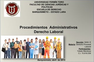Sección: SAIA: E
Materia: Derecho Procesal
Laboral
Participantes:
Yubely Mendoza
C.I. 15.816.536
UNIVERSIDAD FERMÍN TORO
FACULTAD DE CIENCIAS JURÍDICAS Y
POLÍTICAS
ESCUELA DE DERECHO
BARQUISIMETO – ESTADO LARA
Procedimientos Administrativos
Derecho Laboral
Barquisimeto, abril de 2015
 