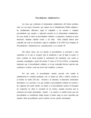 Procedimientos Administrativos
Las leyes que conforman el ordenamiento administrativo del Estado permiten,
cada vez con mayor frecuencia, que órganos de la Administración Pública apliquen a
las administradas aflicciones según lo estipulado y de acuerdo a cualquier
procedimiento que requiera a aplicación pactada en el ordenamiento administrativo.
En casos donde se inicia un procedimiento ordinario, se preparará a instancia de parte
interesada, mediante solicitud escrita, o de oficio dicha solicitud deberá tener
contenida una seria de documentos según lo estipulado en la LOPA (Ley Orgánica de
Procedimientos Administrativos), específicamente en su artículo 49.
Del mismo modo, una vez iniciado el procedimiento se procederá a abrir
expediente en el cual se recogerá toda la tramitación a que dé lugar el asunto, es
decir, comienza de forma paralela la sustentación del expediente, este asunto se
encuentra contemplado a partir del articulo 51 hasta el 59 de la LOPA, es importante
mencionar que el procedimiento ordinario, es el que contempla diversos aspectos que
constituyen el mismo como uno de los más completos y extensos.
Por otra parte, el procedimiento sumario procede solo cuando la
administración lo considere pertinente, este se iniciará de oficio y deberá concluir en
el término de treinta (30) días. Posterior a la iniciación, el funcionario sustanciador
determinara si es necesario o no que continúe el procedimiento ordinario de acuerdo a
las exigencias del asunto tratado, así mismo es el procedimiento sumario el encargado
de comprobar de oficio la veracidad de los hechos, requisito necesario para la
aclaración del asunto determinado. Aunado a lo anterior, es notable acotar que este
procedimiento es considerado simple porque el mismo surge en casos especiales que
ameriten dicho procedimiento para la solución de una cuestión determinado.
 