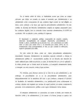 En el mismo orden de ideas, es fundamenta acotar que existe un campo
relevante que deber ser tomado en cuanta al momento que Administración o un
administrado como consecuencia de una conducta ilegal cometa un mal infligido, es
decir, actué contrario a las leyes que rigen los procedimientos administrativo. En este
sentido, la doctrina del Derecho Administrativo estipula un régimen sancionador para
las conductas ilegales, esto es conocido como sanciones administrativas, la LOPA en
su artículo 100 en relación a esto, establece lo siguiente:
El funcionario o empleado público responsable de retardo, omisión,
distorsión incumplimiento de cualquier disposición, procedimiento o
trámite o plazo, establecido en la presente Ley, será sancionado con multa
entre el cinco por ciento (5%) y el cincuenta por ciento (50%) de su
remuneración total correspondiente al mes en que cometió la infracción,
según la gravedad de la falta.
En otro orden de ideas, existe un típico procedimiento administrativo
denominado Antejuicio Administrativo de naturaleza especial, ordenado a obtener la
administración publica el reconocimiento pacifico de un derecho una situación de
modo unilateral para eludir un proceso; es pues, la doctrina del acto previo aplicado a
la órbita privada que es donde nació tal doctrina, y el antejuicio administrativo tiende
a conseguir ese acto concreto contra el que accionar.
No obstante, para diversos autores no se trata de un acto administrativo y, sin
embargo, el procedimiento en si es un procedimiento administrativo, pues
independientemente de la naturaleza del acto a que conduzca, comporta el ejercicio
de facultades de naturaleza administrativa y no jurisdiccional como crónicamente se
sostiene; además está regulado por normas de aquel carácter, en cuanto comportan la
presencia de la administración pública como sujeto destinatario de las mismas.
El antejuicio administrativo se caracteriza, en cuanto al fondo, por tratarse de
derechos civiles y no administrativos, y en cuanto a la forma, porque se ajusta a un
 