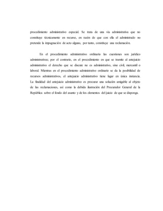 procedimiento administrativo especial. Se trata de una vía administrativa que no
constituye técnicamente en recurso, en razón de que con ella el administrado no
pretende la impugnación de acto alguno, por tanto, constituye una reclamación.
En el procedimiento administrativo ordinario las cuestiones son jurídico
administrativas; por el contrario, en el procedimiento en que se tramite al antejuicio
administrativo el derecho que se discute no es administrativo, sino civil, mercantil o
laboral. Mientras en el procedimiento administrativo ordinario se da la posibilidad de
recursos administrativos, el antejuicio administrativo tiene lugar en única instancia.
La finalidad del antejuicio administrativo es procurar una solución amigable al objeto
de las reclamaciones, así como la debida ilustración del Procurador General de la
República sobre el fondo del asunto y de los elementos del juicio de que se disponga.
 