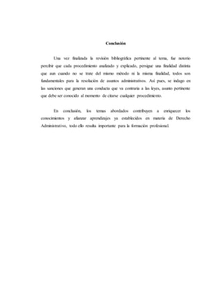 Conclusión
Una vez finalizada la revisión bibliográfica pertinente al tema, fue notorio
percibir que cada procedimiento analizado y explicado, persigue una finalidad distinta
que aun cuando no se trate del mismo método ni la misma finalidad, todos son
fundamentales para la resolución de asuntos administrativos. Así pues, se indago en
las sanciones que generan una conducta que va contraria a las leyes, asunto pertinente
que debe ser conocido al momento de citarse cualquier procedimiento.
En conclusión, los temas abordados contribuyen a enriquecer los
conocimientos y afianzar aprendizajes ya establecidos en materia de Derecho
Administrativo, todo ello resulta importante para la formación profesional.
 