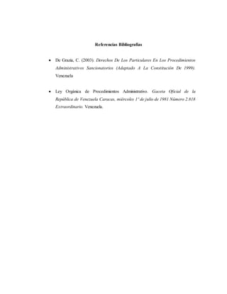 Referencias Bibliografías
 De Grazia, C. (2003). Derechos De Los Particulares En Los Procedimientos
Administrativos Sancionatorios (Adaptado A La Constitución De 1999).
Venezuela
 Ley Orgánica de Procedimientos Administrativo. Gaceta Oficial de la
República de Venezuela Caracas, miércoles 1º de julio de 1981 Número 2.818
Extraordinario. Venezuela.
 