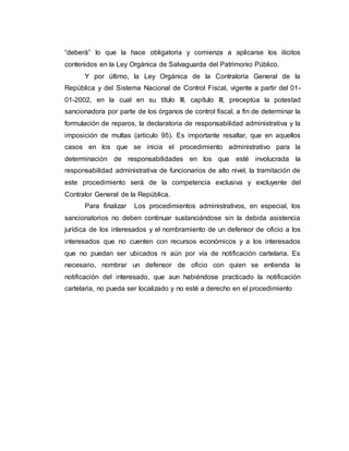 “deberá” lo que la hace obligatoria y comienza a aplicarse los ilícitos
contenidos en la Ley Orgánica de Salvaguarda del Patrimonio Público.
Y por último, la Ley Orgánica de la Contraloría General de la
República y del Sistema Nacional de Control Fiscal, vigente a partir del 01-
01-2002, en la cual en su título III, capítulo III, preceptúa la potestad
sancionadora por parte de los órganos de control fiscal, a fin de determinar la
formulación de reparos, la declaratoria de responsabilidad administrativa y la
imposición de multas (artículo 95). Es importante resaltar, que en aquellos
casos en los que se inicia el procedimiento administrativo para la
determinación de responsabilidades en los que esté involucrada la
responsabilidad administrativa de funcionarios de alto nivel, la tramitación de
este procedimiento será de la competencia exclusiva y excluyente del
Contralor General de la República.
Para finalizar Los procedimientos administrativos, en especial, los
sancionatorios no deben continuar sustanciándose sin la debida asistencia
jurídica de los interesados y el nombramiento de un defensor de oficio a los
interesados que no cuenten con recursos económicos y a los interesados
que no puedan ser ubicados ni aún por vía de notificación cartelaria. Es
necesario, nombrar un defensor de oficio con quien se entienda la
notificación del interesado, que aun habiéndose practicado la notificación
cartelaria, no pueda ser localizado y no esté a derecho en el procedimiento
 