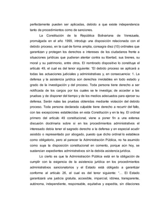 perfectamente pueden ser aplicadas, debido a que existe independencia
tanto de procedimientos como de sanciones.
La Constitución de la República Bolivariana de Venezuela,
promulgada en el año 1999, introdujo una disposición relacionada con el
debido proceso, en la cual de forma amplia, consagra diez (10) ordinales que
garantizan y protegen los derechos e intereses de los ciudadanos frente a
situaciones jurídicas que pudieran atentar contra su libertad, sus bienes, su
moral y su patrimonio, entre otros. El nombrado dispositivo lo constituye el
artículo 49, el cual es del tenor siguiente: “El debido proceso se aplicará a
todas las actuaciones judiciales y administrativas y, en consecuencia: 1. La
defensa y la asistencia jurídica son derechos inviolables en todo estado y
grado de la investigación y del proceso. Toda persona tiene derecho a ser
notificada de los cargos por los cuales se le investiga; de acceder a las
pruebas y de disponer del tiempo y de los medios adecuados para ejercer su
defensa. Serán nulas las pruebas obtenidas mediante violación del debido
proceso. Toda persona declarada culpable tiene derecho a recurrir del fallo,
con las excepciones establecidas en esta Constitución y en la ley. El ordinal
primero del artículo 49 constitucional, viene a poner fin a una extensa
discusión doctrinaria sobre si en los procedimientos administrativos el
interesado debía tener el sagrado derecho a la defensa y en especial acudir
asistido o representado por abogado, puesto que dicho ordinal lo establece
como obligatorio, pero al parecer la Administración Pública, no ha asumido
como suya la disposición constitucional en comento, porque aún hoy, se
sustancian expedientes administrativos sin la debida asistencia jurídica.
Lo cierto es que la Administración Pública está en la obligación de
cumplir con la exigencia de la asistencia jurídica en los procedimientos
administrativos sancionatorios y el Estado está obligado a garantizar
conforme al artículo 26, el cual es del tenor siguiente: “… El Estado
garantizará una justicia gratuita, accesible, imparcial, idónea, transparente,
autónoma, independiente, responsable, equitativa y expedita, sin dilaciones
 