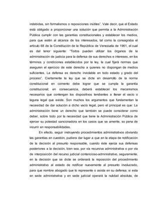 indebidas, sin formalismos o reposiciones inútiles”. Vale decir, que el Estado
está obligado a proporcionar una solución que permita a la Administración
Pública cumplir con las garantías constitucionales y establecer los medios,
para que estén al alcance de los interesados, tal como la consagraba el
artículo 68 de la Constitución de la República de Venezuela de 1961, el cual
es del tenor siguiente: “Todos pueden utilizar los órganos de la
administración de justicia para la defensa de sus derechos e intereses, en los
términos y condiciones establecidos por la ley, la cual fijará normas que
aseguren el ejercicio de este derecho a quienes no dispongan de medios
suficientes. La defensa es derecho inviolable en todo estado y grado del
proceso”. Ciertamente la ley que se dicte en desarrollo de la norma
constitucional en comento debe lograr que se cumpla la garantía
constitucional; en consecuencia, deberá establecer los mecanismos
necesarios que contengan los dispositivos tendientes a llenar el vacío o
laguna legal que existe. Son muchos los argumentos que fundamentan la
necesidad de dar solución a dicho vacío legal, pero el principal es que: La
administración tiene un derecho que también se puede considerar como
deber, sobre todo por la necesidad que tiene la Administración Pública de
ejercer su potestad sancionadora en los casos que se amerite, so pena de
incurrir en responsabilidades.
En efecto, seguir instruyendo procedimientos administrativos obviando
las garantías en cuestión, pudiera dar lugar a que en la etapa de notificación
de la decisión al presunto responsable, cuando éste ejerza sus defensas
posteriores a la decisión, bien sea, por vía recursiva administrativa o por vía
de interposición del recurso judicial contencioso-administrativo, seguramente,
en la decisión que se dicte se ordenará la reposición del procedimiento
administrativo al estado de notificar nuevamente al presunto involucrado,
para que nombre abogado que lo represente o asista en su defensa, si esta
en sede administrativa y en sede judicial operará la nulidad absoluta, de
 