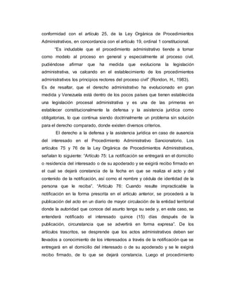 conformidad con el artículo 25, de la Ley Orgánica de Procedimientos
Administrativos, en concordancia con el artículo 19, ordinal 1 constitucional.
“Es indudable que el procedimiento administrativo tiende a tomar
como modelo al proceso en general y especialmente al proceso civil,
pudiéndose afirmar que ha medida que evoluciona la legislación
administrativa, va calcando en el establecimiento de los procedimientos
administrativos los principios rectores del proceso civil” (Rondon, H., 1983).
Es de resaltar, que el derecho administrativo ha evolucionado en gran
medida y Venezuela está dentro de los pocos países que tienen establecida
una legislación procesal administrativa y es una de las primeras en
establecer constitucionalmente la defensa y la asistencia jurídica como
obligatorias, lo que continua siendo doctrinalmente un problema sin solución
para el derecho comparado, donde existen diversos criterios.
El derecho a la defensa y la asistencia jurídica en caso de ausencia
del interesado en el Procedimiento Administrativo Sancionatorio. Los
artículos 75 y 76 de la Ley Orgánica de Procedimientos Administrativos,
señalan lo siguiente: “Artículo 75: La notificación se entregará en el domicilio
o residencia del interesado o de su apoderado y se exigirá recibo firmado en
el cual se dejará constancia de la fecha en que se realiza el acto y del
contenido de la notificación, así como el nombre y cédula de identidad de la
persona que le reciba”. “Artículo 76: Cuando resulte impracticable la
notificación en la forma prescrita en el artículo anterior, se procederá a la
publicación del acto en un diario de mayor circulación de la entidad territorial
donde la autoridad que conoce del asunto tenga su sede y, en este caso, se
entenderá notificado el interesado quince (15) días después de la
publicación, circunstancia que se advertirá en forma expresa”. De los
artículos trascritos, se desprende que los actos administrativos deben ser
llevados a conocimiento de los interesados a través de la notificación que se
entregará en el domicilio del interesado o de su apoderado y se le exigirá
recibo firmado, de lo que se dejará constancia. Luego el procedimiento
 