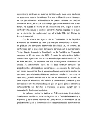 administrativo continuará en ausencia del interesado, pues su no asistencia
da lugar a una especie de confesión ficta, con la diferencia que el interesado
en los procedimientos administrativos se puede presentar en cualquier
trámite del mismo, en el cual podrá alegar y probar las defensas que a bien
tuviere, no sucede lo mismo en el procedimiento civil, según el cual la
confesión ficta produce el efecto de admitir los hechos alegados por el autor
en la demanda, de conformidad con el artículo 362, del Código de
Procedimiento Civil.
Con la entrada en vigencia de la Constitución de la República
Bolivariana de Venezuela, de 1999, que consagra en el artículo 49, ordinal 1,
se produce una derogatoria sobrevenida del artículo 76, en comento, de
conformidad con la disposición derogatoria constitucional, la cual consagra:
“Única: Queda derogada la Constitución de la República de Venezuela,
decretada el 23 de enero de 1961. El resto del ordenamiento jurídico
mantendrá su vigencia en todo lo que no contradiga a esta Constitución”. De
lo antes expuesto, se desprende que con la derogatoria sobrevenida del
artículo 76, anteriormente citado, no se debe continuar tramitando los
procedimientos administrativos sancionatorios en ausencia del interesado,
con ciertas excepciones. Con la vigencia del nuevo ordenamiento jurídico, los
procesos y procedimientos deben ser tramitados cumpliendo con todos los
derechos y garantías establecidos a favor de los interesados y, para ello, se
debe buscar un mecanismo para tramitar el procedimiento cuando no pueda
ser localizado el o los interesados para que, sin que se paralice el mismo y
salvaguardando sus derechos e intereses, se pueda cumplir con la
sustanciación de dichos procedentes.
La defensa y asistencia jurídica en El Procedimiento Administrativo
Sancionatorio establecido en la Ley Orgánica de la Contraloría General de la
República y del Sistema Nacional de Control Fiscal. La tramitación de los
procedimientos para la determinación de responsabilidades administrativas
 