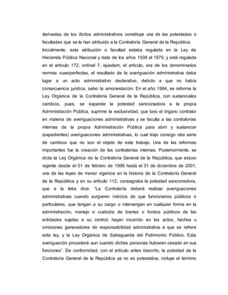 derivadas de los ilícitos administrativos constituye una de las potestades o
facultades que se le han atribuido a la Contraloría General de la República.
Inicialmente, esta atribución o facultad estaba regulada en la Ley de
Hacienda Pública Nacional y data de los años 1938 al 1975; y está regulada
en el artículo 172, ordinal 7, ejusdem, el artículo, era de los denominados
normas cuasiperfectas, el resultado de la averiguación administrativa daba
lugar a un acto administrativo declarativo, debido a que no había
consecuencia jurídica, salvo la amonestación. En el año 1984, se reforma la
Ley Orgánica de la Contraloría General de la República, con sustanciales
cambios, pues, se expande la potestad sancionadora a la propia
Administración Pública, suprime la exclusividad, que tuvo el órgano contralor
en materia de averiguaciones administrativas y se faculta a las contralorías
internas de la propia Administración Pública para abrir y sustanciar
(expedientes) averiguaciones administrativas, lo cual trajo consigo otra serie
de cambios que no son el objeto de este trabajo. Una de las reformas
importantes fue la creación de las contralorías internas. Posteriormente, se
dicta la Ley Orgánica de la Contraloría General de la República, que estuvo
vigente desde el 01 de febrero de 1996 hasta el 31 de diciembre de 2001,
una de las leyes de menor vigencia en la historia de la Contraloría General
de la República y en su artículo 112, consagraba la potestad sancionadora,
que a la letra dice: “La Contraloría deberá realizar averiguaciones
administrativas cuando surgieren indicios de que funcionarios públicos o
particulares, que tengan a su cargo o intervengan en cualquier forma en la
administración, manejo o custodia de bienes o fondos públicos de las
entidades sujetas a su control, hayan incurrido en los actos, hechos u
omisiones generadores de responsabilidad administrativa a que se refiere
esta ley, y la Ley Orgánica de Salvaguarda del Patrimonio Público. Esta
averiguación procederá aun cuando dichas personas hubieren cesado en sus
funciones”. De conformidad, con el artículo antes trascrito, la potestad de la
Contraloría General de la República ya no es potestativa, incluye el término
 