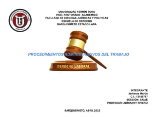 UNIVERSIDAD FERMÍN TORO
VICE- RECTORADO ACADÉMICO
FACULTAD DE CIENCIAS JURÍDICAS Y POLITICAS
ESCUELA DE DERECHO
BARQUISIMETO ESTADO LARA
PROCEDIMIENTOS ADMINISTRATIVOS DEL TRABAJO
INTEGRANTE
Jerherys Martin
C.I.: 13188787
SECCIÓN: SAIAE
PROFESOR: ADRIANNY RIVERO
BARQUISIMETO, ABRIL 2015
 