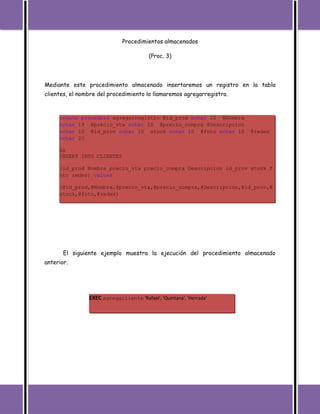 Procedimientos almacenados

                                         (Proc. 3)




Mediante este procedimiento almacenado insertaremos un registro en la tabla
clientes, el nombre del procedimiento lo llamaremos agregarregistro.



     create procedure agregarregistro @id_prod nchar(10),@Nombre
     nchar(19),@precio_vta nchar(10),@precio_compra,@Descripcion
     nchar(10),@id_prov nchar(10),stock nchar(10),@foto nchar(10),@redes
     nchar(20)

     AS
     INSERT INTO CLIENTES

     (id_prod,Nombre,precio_vta,precio_compra,Descripcion,id_prov,stock,f
     oto,redes) values

     (@id_prod,@Nombre,@precio_vta,@precio_compra,@Descripcion,@id_prov,@
     stock,@foto,@redes)




       El siguiente ejemplo muestra la ejecución del procedimiento almacenado
anterior.




                EXEC agregacliente 'Rafael', 'Quintana', 'Herrada'
 