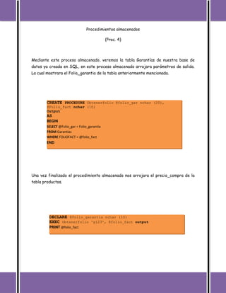 Procedimientos almacenados

                                             (Proc. 4)




Mediante este proceso almacenado, veremos la tabla Garantías de nuestra base de
datos ya creada en SQL, en este proceso almacenado arrojara parámetros de salida.
La cual mostrara el Folio_garantia de la tabla anteriormente mencionada.




        CREATE PROCEDURE Obtenerfolio @folio_gar nchar (20),
        @Folio_fact nchar (10)
        Output
        AS
        BEGIN
        SELECT @Folio_gar = Folio_garantia
        FROM Garantias
        WHERE FOLIOFACT = @folio_fact
        END




Una vez finalizado el procedimiento almacenado nos arrojara el precio_compra de la
tabla productos.




         DECLARE @Folio_garantia nchar (10)
         EXEC Obtenerfolio 'g123', @folio_fact output
         PRINT @folio_fact
 