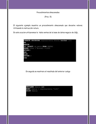 Procedimientos almacenados

                                       (Proc. 5)




El siguiente ejemplo muestra un procedimiento almacenado que devuelve valores.
Utilizando la instrucción return.

En esta ocacion utilizaremos la tabla ventas de la base de datos negocio de SQL.



             CREATE PROCEDURE regresarventa @fecha varchar (20)
             AS
             BEGIN
             IF (SELECT id_venta FROM VENTAS
             WHERE total = @total) <=1000
             RETURN 1
             END
             ELSE
             RETURN 0
             END




                En seguida se mostrara el resultado del anterior codigo




                DECLARE @datos int
                EXEC @datos = regresarventa 'tr01'
                PRINT @datos
 