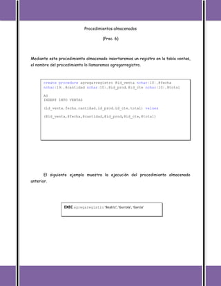 Procedimientos almacenados

                                         (Proc. 6)




Mediante este procedimiento almacenado insertaremos un registro en la tabla ventas,
el nombre del procedimiento lo llamaremos agregarregistro.



       create procedure agregarregistro @id_venta nchar(10),@fecha
       nchar(19),@cantidad nchar(10),@id_prod,@id_cte nchar(10),@total

       AS
       INSERT INTO VENTAS

       (id_venta,fecha,cantidad,id_prod,id_cte,total) values

       (@id_venta,@fecha,@cantidad,@id_prod,@id_cte,@total)




       El siguiente ejemplo muestra la ejecución del procedimiento almacenado
anterior.




                 EXEC agregaregistro 'Beatriz', 'Gurrola', 'Garcia'
 