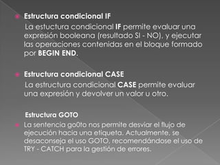 Estructura condicional IFLa estuctura condicional IF permite evaluar una expresión booleana (resultado SI - NO), y ejecutar las operaciones contenidas en el bloque formado por BEGIN END.Estructura condicional CASE     La estructura condicional CASE permite evaluar una expresión y devolver un valor u otro.Estructura GOTOLa sentencia go0to nos permite desviar el flujo de ejecución hacia una etiqueta. Actualmente, se desaconseja el uso GOTO, recomendándose el uso de TRY - CATCH para la gestión de errores.