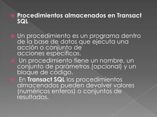 Procedimientos almacenados en Transact SQLUn procedimiento es un programa dentro de la base de datos que ejecuta una acción o conjunto de acciones especificas.  Un procedimiento tiene un nombre, un conjunto de parámetros (opcional) y un bloque de código. En Transact SQL los procedimientos almacenados pueden devolver valores (numéricos enteros) o conjuntos de resultados.