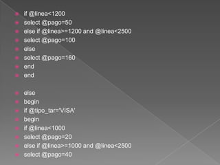 if @linea<1200select @pago=50 else if @linea>=1200 and @linea<2500select @pago=100else select @pago=160endendelse beginif @tipo_tar='VISA'begin if @linea<1000select @pago=20 else if @linea>=1000 and @linea<2500select @pago=40