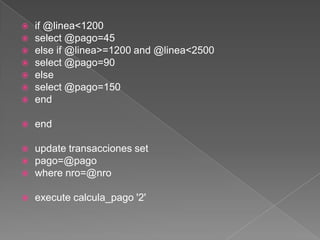 if @linea<1200select @pago=45 else if @linea>=1200 and @linea<2500select @pago=90else select @pago=150endend  update transacciones setpago=@pagowhere nro=@nroexecute calcula_pago '2'