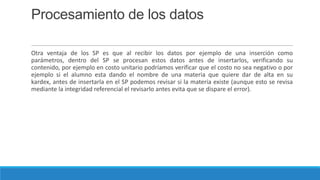 Procesamiento de los datos
Otra ventaja de los SP es que al recibir los datos por ejemplo de una inserción como
parámetros, dentro del SP se procesan estos datos antes de insertarlos, verificando su
contenido, por ejemplo en costo unitario podríamos verificar que el costo no sea negativo o por
ejemplo si el alumno esta dando el nombre de una materia que quiere dar de alta en su
kardex, antes de insertarla en el SP podemos revisar si la materia existe (aunque esto se revisa
mediante la integridad referencial el revisarlo antes evita que se dispare el error).

 