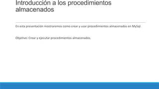 Introducción a los procedimientos
almacenados
En esta presentación mostraremos como crear y usar procedimientos almacenados en MySql.

Objetivo: Crear y ejecutar procedimientos almacenados.

 