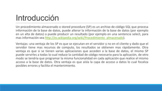 Introducción
Un procedimiento almacenado o stored procedure (SP) es un archivo de código SQL que procesa
información de la base de datos, puede alterar la información de la base de datos (por ejemplo
en un alta de datos) o puede producir un resultado (por ejemplo en una sentencia select, para
mas información vea http://es.wikipedia.org/wiki/Procedimiento_almacenado).
Ventajas: una ventaja de los SP es que se ejecutan en el servidor y no en el cliente y dado que el
servidor tiene mas recursos de computo, los resultados se obtienen mas rápidamente. Otra
ventaja es que si se tienen varias aplicaciones que acceden a la base de datos, el mismo SP
puede servirles a todas lo cual reduce la cantidad de código necesario para la aplicación, de otro
modo se tendría que programar la misma funcionalidad en cada aplicación que realice el mismo
acceso a la base de datos. Otra ventaja es que aísla la capa de acceso a datos lo cual focaliza
posibles errores y facilita el mantenimiento.

 