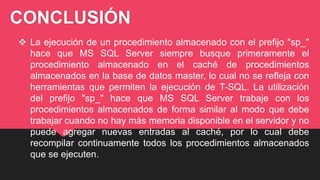 CONCLUSIÓN
 La ejecución de un procedimiento almacenado con el prefijo "sp_"
hace que MS SQL Server siempre busque primeramente el
procedimiento almacenado en el caché de procedimientos
almacenados en la base de datos master, lo cual no se refleja con
herramientas que permiten la ejecución de T-SQL. La utilización
del prefijo "sp_" hace que MS SQL Server trabaje con los
procedimientos almacenados de forma similar al modo que debe
trabajar cuando no hay más memoria disponible en el servidor y no
puede agregar nuevas entradas al caché, por lo cual debe
recompilar continuamente todos los procedimientos almacenados
que se ejecuten.
 