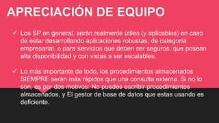 APRECIACIÓN DE EQUIPO
 Los SP en general, serán realmente útiles (y aplicables) en caso
de estar desarrollando aplicaciones robustas, de categoría
empresarial, o para servicios que deben ser seguros, que posean
alta disponibilidad y con vistas a ser escalables.
 Lo más importante de todo, los procedimientos almacenados
SIEMPRE serán más rápidos que una consulta externa. Si no lo
son, es por dos motivos: No puedes escribir procedimientos
almacenados, y El gestor de base de datos que estas usando es
deficiente.
 