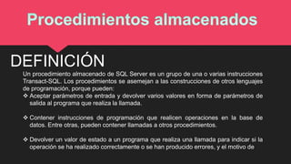 Un procedimiento almacenado de SQL Server es un grupo de una o varias instrucciones
Transact-SQL. Los procedimientos se asemejan a las construcciones de otros lenguajes
de programación, porque pueden:
 Aceptar parámetros de entrada y devolver varios valores en forma de parámetros de
salida al programa que realiza la llamada.
 Contener instrucciones de programación que realicen operaciones en la base de
datos. Entre otras, pueden contener llamadas a otros procedimientos.
 Devolver un valor de estado a un programa que realiza una llamada para indicar si la
operación se ha realizado correctamente o se han producido errores, y el motivo de
DEFINICIÓN
 