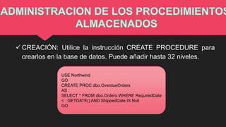  CREACIÓN: Utilice la instrucción CREATE PROCEDURE para
crearlos en la base de datos. Puede añadir hasta 32 niveles.
USE Northwind
GO
CREATE PROC dbo.OverdueOrders
AS
SELECT * FROM dbo.Orders WHERE RequiredDate
< GETDATE() AND ShippedDate IS Null
GO
 