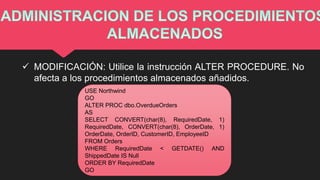  MODIFICACIÓN: Utilice la instrucción ALTER PROCEDURE. No
afecta a los procedimientos almacenados añadidos.
USE Northwind
GO
ALTER PROC dbo.OverdueOrders
AS
SELECT CONVERT(char(8), RequiredDate, 1)
RequiredDate, CONVERT(char(8), OrderDate, 1)
OrderDate, OrderID, CustomerID, EmployeeID
FROM Orders
WHERE RequiredDate < GETDATE() AND
ShippedDate IS Null
ORDER BY RequiredDate
GO
 