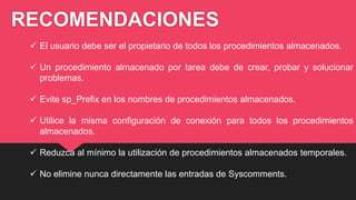 RECOMENDACIONES
 El usuario debe ser el propietario de todos los procedimientos almacenados.
 Un procedimiento almacenado por tarea debe de crear, probar y solucionar
problemas.
 Evite sp_Prefix en los nombres de procedimientos almacenados.
 Utilice la misma configuración de conexión para todos los procedimientos
almacenados.
 Reduzca al mínimo la utilización de procedimientos almacenados temporales.
 No elimine nunca directamente las entradas de Syscomments.
 
