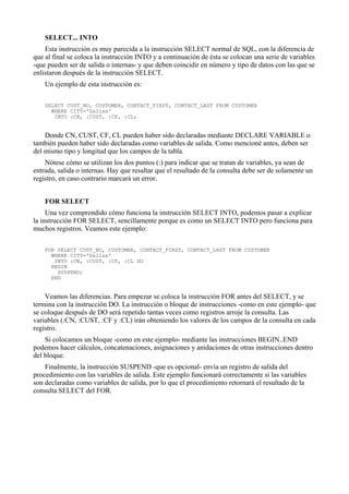 SELECT... INTO
Esta instrucción es muy parecida a la instrucción SELECT normal de SQL, con la diferencia de
que al final se coloca la instrucción INTO y a continuación de ésta se colocan una serie de variables
-que pueden ser de salida o internas- y que deben coincidir en número y tipo de datos con las que se
enlistaron después de la instrucción SELECT.
Un ejemplo de esta instrucción es:
SELECT CUST_NO, CUSTOMER, CONTACT_FIRST, CONTACT_LAST FROM CUSTOMER
WHERE CITY='Dallas'
INTO :CN, :CUST, :CF, :CL;
Donde CN, CUST, CF, CL pueden haber sido declaradas mediante DECLARE VARIABLE o
también pueden haber sido declaradas como variables de salida. Como mencioné antes, deben ser
del mismo tipo y longitud que los campos de la tabla.
Nótese cómo se utilizan los dos puntos (:) para indicar que se tratan de variables, ya sean de
entrada, salida o internas. Hay que resaltar que el resultado de la consulta debe ser de solamente un
registro, en caso contrario marcará un error.
FOR SELECT
Una vez comprendido cómo funciona la instrucción SELECT INTO, podemos pasar a explicar
la instrucción FOR SELECT, sencillamente porque es como un SELECT INTO pero funciona para
muchos registros. Veamos este ejemplo:
FOR SELECT CUST_NO, CUSTOMER, CONTACT_FIRST, CONTACT_LAST FROM CUSTOMER
WHERE CITY='Dallas'
INTO :CN, :CUST, :CF, :CL DO
BEGIN
SUSPEND;
END
Veamos las diferencias. Para empezar se coloca la instrucción FOR antes del SELECT, y se
termina con la instrucción DO. La instrucción o bloque de instrucciones -como en este ejemplo- que
se coloque después de DO será repetido tantas veces como registros arroje la consulta. Las
variables (:CN, :CUST, :CF y :CL) irán obteniendo los valores de los campos de la consulta en cada
registro.
Si colocamos un bloque -como en este ejemplo- mediante las instrucciones BEGIN..END
podemos hacer cálculos, concatenaciones, asignaciones y anidaciones de otras instrucciones dentro
del bloque.
Finalmente, la instrucción SUSPEND -que es opcional- envía un registro de salida del
procedimiento con las variables de salida. Este ejemplo funcionará correctamente si las variables
son declaradas como variables de salida, por lo que el procedimiento retornará el resultado de la
consulta SELECT del FOR.
 