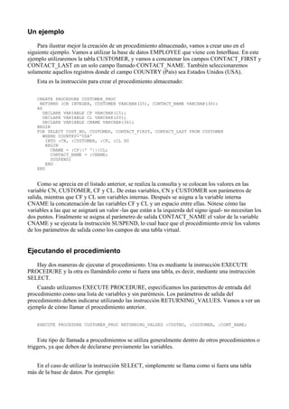 Un ejemplo
Para ilustrar mejor la creación de un procedimiento almacenado, vamos a crear uno en el
siguiente ejemplo. Vamos a utilizar la base de datos EMPLOYEE que viene con InterBase. En este
ejemplo utilizaremos la tabla CUSTOMER, y vamos a concatenar los campos CONTACT_FIRST y
CONTACT_LAST en un solo campo llamado CONTACT_NAME. También seleccionaremos
solamente aquellos registros donde el campo COUNTRY (País) sea Estados Unidos (USA).
Esta es la instrucción para crear el procedimiento almacenado:
CREATE PROCEDURE CUSTOMER_PROC
RETURNS (CN INTEGER, CUSTOMER VARCHAR(25), CONTACT_NAME VARCHAR(36))
AS
DECLARE VARIABLE CF VARCHAR(15);
DECLARE VARIABLE CL VARCHAR(20);
DECLARE VARIABLE CNAME VARCHAR(36);
BEGIN
FOR SELECT CUST_NO, CUSTOMER, CONTACT_FIRST, CONTACT_LAST FROM CUSTOMER
WHERE COUNTRY='USA'
INTO :CN, :CUSTOMER, :CF, :CL DO
BEGIN
CNAME = :CF||' '||:CL;
CONTACT_NAME = :CNAME;
SUSPEND;
END
END
Como se aprecia en el listado anterior, se realiza la consulta y se colocan los valores en las
variable CN, CUSTOMER, CF y CL. De estas variables, CN y CUSTOMER son parámetros de
salida, mientras que CF y CL son variables internas. Después se asigna a la variable interna
CNAME la concatenación de las variables CF y CL y un espacio entre ellas. Nótese cómo las
variables a las que se asignará un valor -las que están a la izquierda del signo igual- no necesitan los
dos puntos. Finalmente se asigna al parámetro de salida CONTACT_NAME el valor de la variable
CNAME y se ejecuta la instrucción SUSPEND, lo cual hace que el procedimiento envíe los valores
de los parámetros de salida como los campos de una tabla virtual.
Ejecutando el procedimiento
Hay dos maneras de ejecutar el procedimiento. Una es mediante la instrucción EXECUTE
PROCEDURE y la otra es llamándolo como si fuera una tabla, es decir, mediante una instrucción
SELECT.
Cuando utilizamos EXECUTE PROCEDURE, especificamos los parámetros de entrada del
procedimiento como una lista de variables y sin paréntesis. Los parámetros de salida del
procedimiento deben indicarse utilizando las instrucción RETURNING_VALUES. Vamos a ver un
ejemplo de cómo llamar el procedimiento anterior.
EXECUTE PROCEDURE CUSTOMER_PROC RETURNING_VALUES :CUSTNO, :CUSTOMER, :CONT_NAME;
Este tipo de llamada a procedimientos se utiliza generalmente dentro de otros procedimientos o
triggers, ya que deben de declararse previamente las variables.
En el caso de utilizar la instrucción SELECT, simplemente se llama como si fuera una tabla
más de la base de datos. Por ejemplo:
 