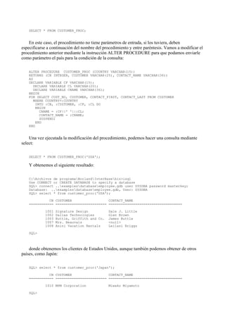 SELECT * FROM CUSTOMER_PROC;
En este caso, el procedimiento no tiene parámetros de entrada, si los tuviera, deben
especificarse a continuación del nombre del procedimiento y entre paréntesis. Vamos a modificar el
procedimiento anterior mediante la instrucción ALTER PROCEDURE para que podamos enviarle
como parámetro el país para la condición de la consulta:
ALTER PROCEDURE CUSTOMER_PROC (COUNTRY VARCHAR(15))
RETURNS (CN INTEGER, CUSTOMER VARCHAR(25), CONTACT_NAME VARCHAR(36))
AS
DECLARE VARIABLE CF VARCHAR(15);
DECLARE VARIABLE CL VARCHAR(20);
DECLARE VARIABLE CNAME VARCHAR(36);
BEGIN
FOR SELECT CUST_NO, CUSTOMER, CONTACT_FIRST, CONTACT_LAST FROM CUSTOMER
WHERE COUNTRY=:COUNTRY
INTO :CN, :CUSTOMER, :CF, :CL DO
BEGIN
CNAME = :CF||' '||:CL;
CONTACT_NAME = :CNAME;
SUSPEND;
END
END
Una vez ejecutada la modificación del procedimiento, podemos hacer una consulta mediante
select:
SELECT * FROM CUSTOMER_PROC('USA');
Y obtenemos el siguiente resultado:
C:Archivos de programaBorlandInterBasebin>isql
Use CONNECT or CREATE DATABASE to specify a database
SQL> connect ..examplesdatabaseemployee.gdb user SYSDBA password masterkey;
Database: ..examplesdatabaseemployee.gdb, User: SYSDBA
SQL> select * from customer_proc('USA');
CN CUSTOMER CONTACT_NAME
============ ========================= ====================================
1001 Signature Design Dale J. Little
1002 Dallas Technologies Glen Brown
1003 Buttle, Griffith and Co. James Buttle
1007 Mrs. Beauvais <null>
1008 Anini Vacation Rentals Leilani Briggs
SQL>
donde obtenemos los clientes de Estados Unidos, aunque también podemos obtener de otros
países, como Japón:
SQL> select * from customer_proc('Japan');
CN CUSTOMER CONTACT_NAME
============ ========================= ====================================
1010 MPM Corporation Miwako Miyamoto
SQL>
 