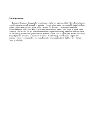 Conclusiones
Los procedimientos almacenados permiten aprovechar los recursos del servidor, ahorrar tiempo
creando consultas complejas desde el servidor y permiten interactuar con otros objetos de InterBase
-triggers, generadores, excepciones, tablas y vistas-. Por lo tanto, es importante para todo
desarrollador que utilice InterBase el utilizarlos correctamente y saber todo lo que se puede hacer
con ellos. Este artículo fue una mera introducción a los procedimientos y no fueron cubiertas todas
sus opciones y posibilidades, pero como tal, pretendió dar un vistazo rápido a las potencialidades de
estos objetos sin confundir al lector con un mundo de opciones y posibilidades. En próximas
entregas veremos cómo acceder a los procedimientos almacenados desde Delphi y C++ Builder.
Hasta la próxima.
 