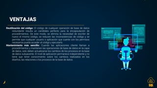 VENTAJAS
Reutilización del código: El código de cualquier operación de base de datos
redundante resulta un candidato perfecto para la encapsulación de
procedimientos. De este modo, se elimina la necesidad de escribir de
nuevo el mismo código, se reducen las inconsistencias de código y se
permite que cualquier usuario o aplicación que cuente con los permisos
necesarios pueda acceder al código y ejecutarlo.
Mantenimiento más sencillo: Cuando las aplicaciones cliente llaman a
procedimientos y mantienen las operaciones de base de datos en la capa
de datos, solo deben actualizarse los cambios de los procesos en la base
de datos subyacente. El nivel de aplicación permanece independiente y no
tiene que tener conocimiento sobre los cambios realizados en los
diseños, las relaciones o los procesos de la base de datos.
SQL
 
