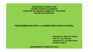 UUNIVERSIDAD FERMÍN TORO
UNIVERSIDAD FERMÍN TORO
VICERECTORADO ACADÉMICO
FACULTAD DE CIENCIAS JURÍDICAS Y POLÍTICAS
ESCUELA DE DERECHO
PROCEDIMIENTOS ANTE LA JURISDICCIÓN CONSTITUCIONAL
Participante: Elismary Acosta
Prof: Dr. Luis Palacios
Asignatura: D. Constitucional
Sección: SAIA A
BARQUISIMETO, MARZO DE 2019
 