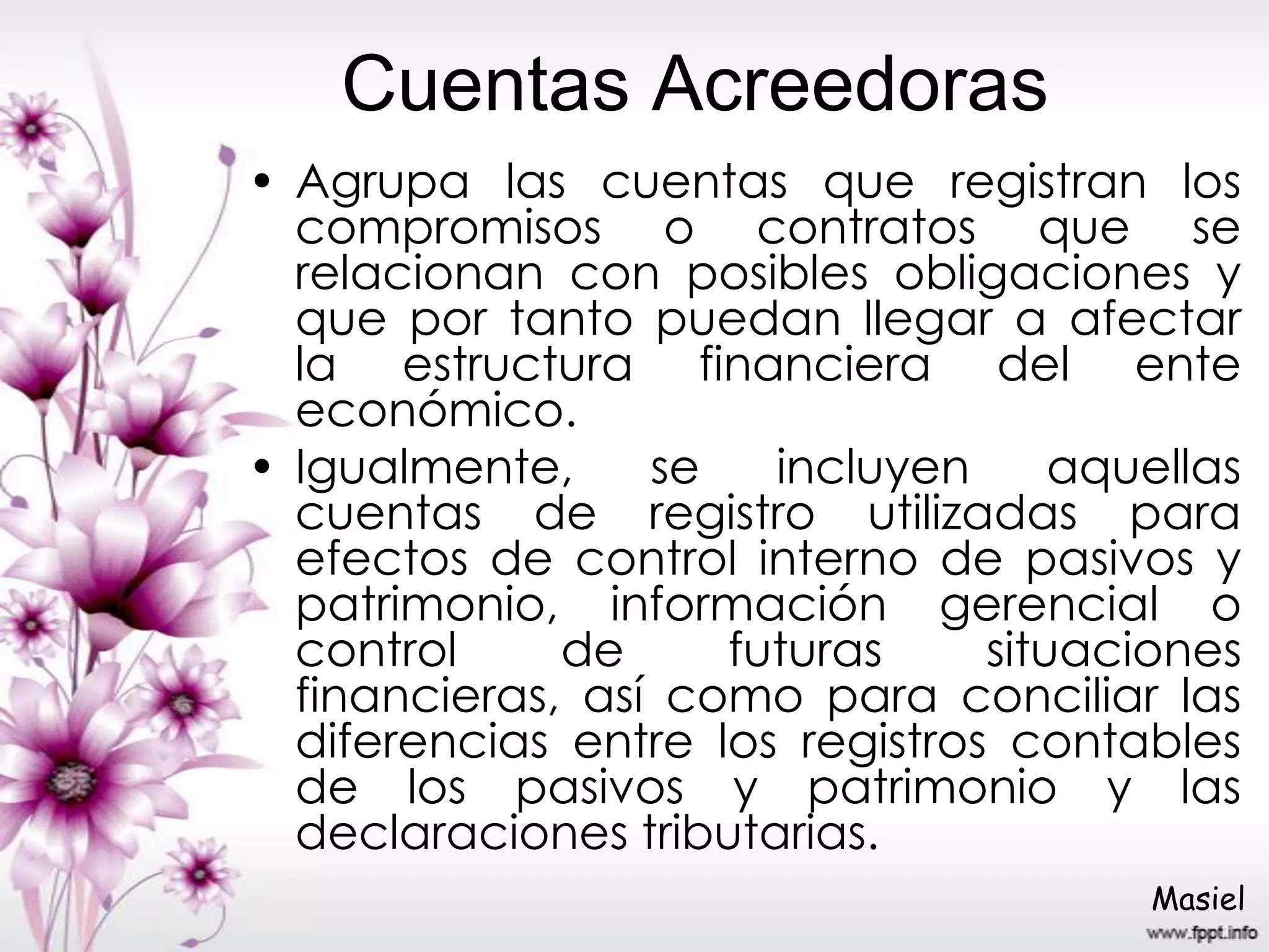 Cuentas Acreedoras
• Agrupa las cuentas que registran los
compromisos o contratos que se
relacionan con posibles obligaciones y
que por tanto puedan llegar a afectar
la estructura financiera del ente
económico.
• Igualmente, se incluyen aquellas
cuentas de registro utilizadas para
efectos de control interno de pasivos y
patrimonio, información gerencial o
control de futuras situaciones
financieras, así como para conciliar las
diferencias entre los registros contables
de los pasivos y patrimonio y las
declaraciones tributarias.
Masiel
 