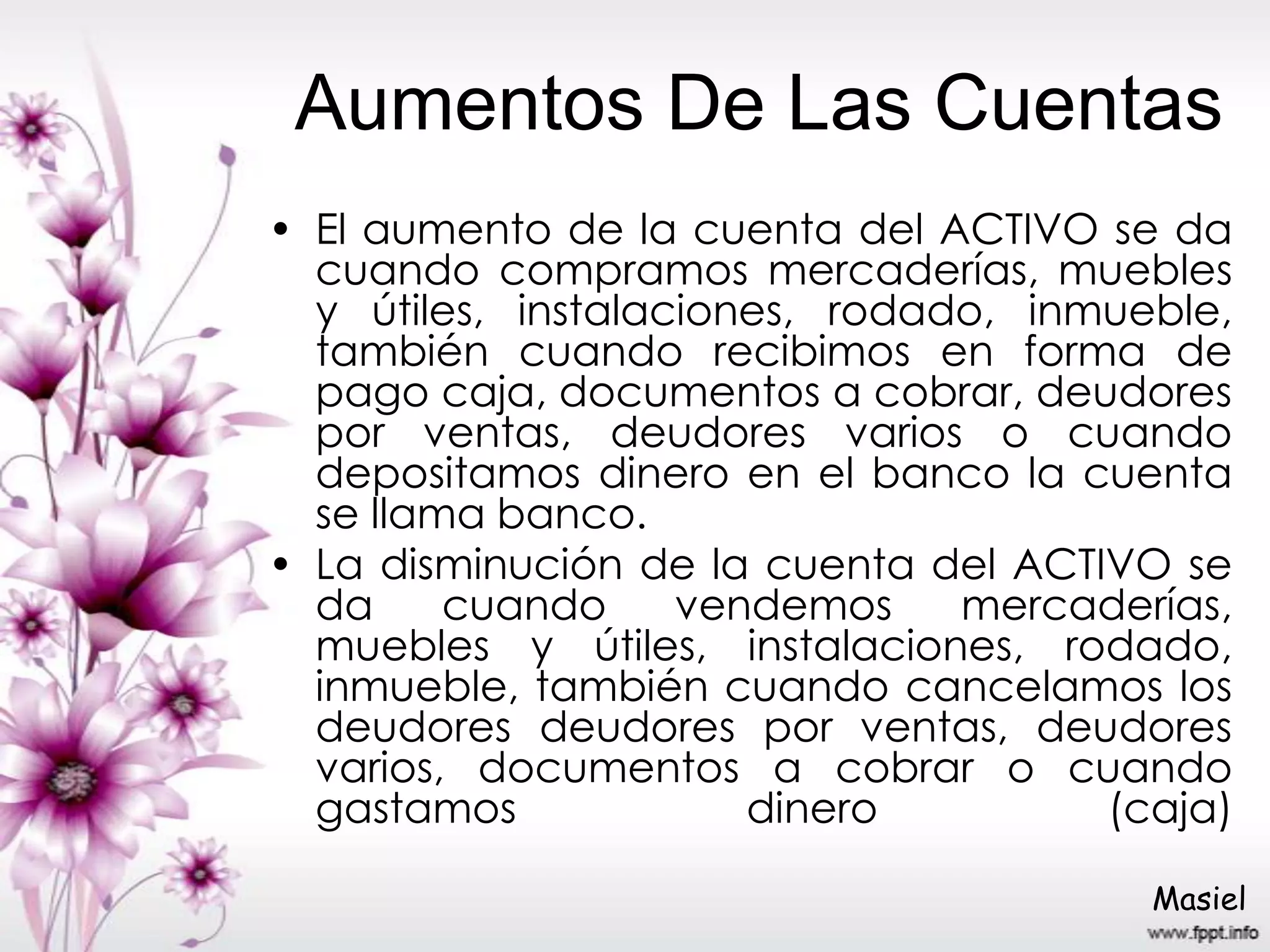 Aumentos De Las Cuentas
• El aumento de la cuenta del ACTIVO se da
cuando compramos mercaderías, muebles
y útiles, instalaciones, rodado, inmueble,
también cuando recibimos en forma de
pago caja, documentos a cobrar, deudores
por ventas, deudores varios o cuando
depositamos dinero en el banco la cuenta
se llama banco.
• La disminución de la cuenta del ACTIVO se
da cuando vendemos mercaderías,
muebles y útiles, instalaciones, rodado,
inmueble, también cuando cancelamos los
deudores deudores por ventas, deudores
varios, documentos a cobrar o cuando
gastamos dinero (caja)
Masiel
 
