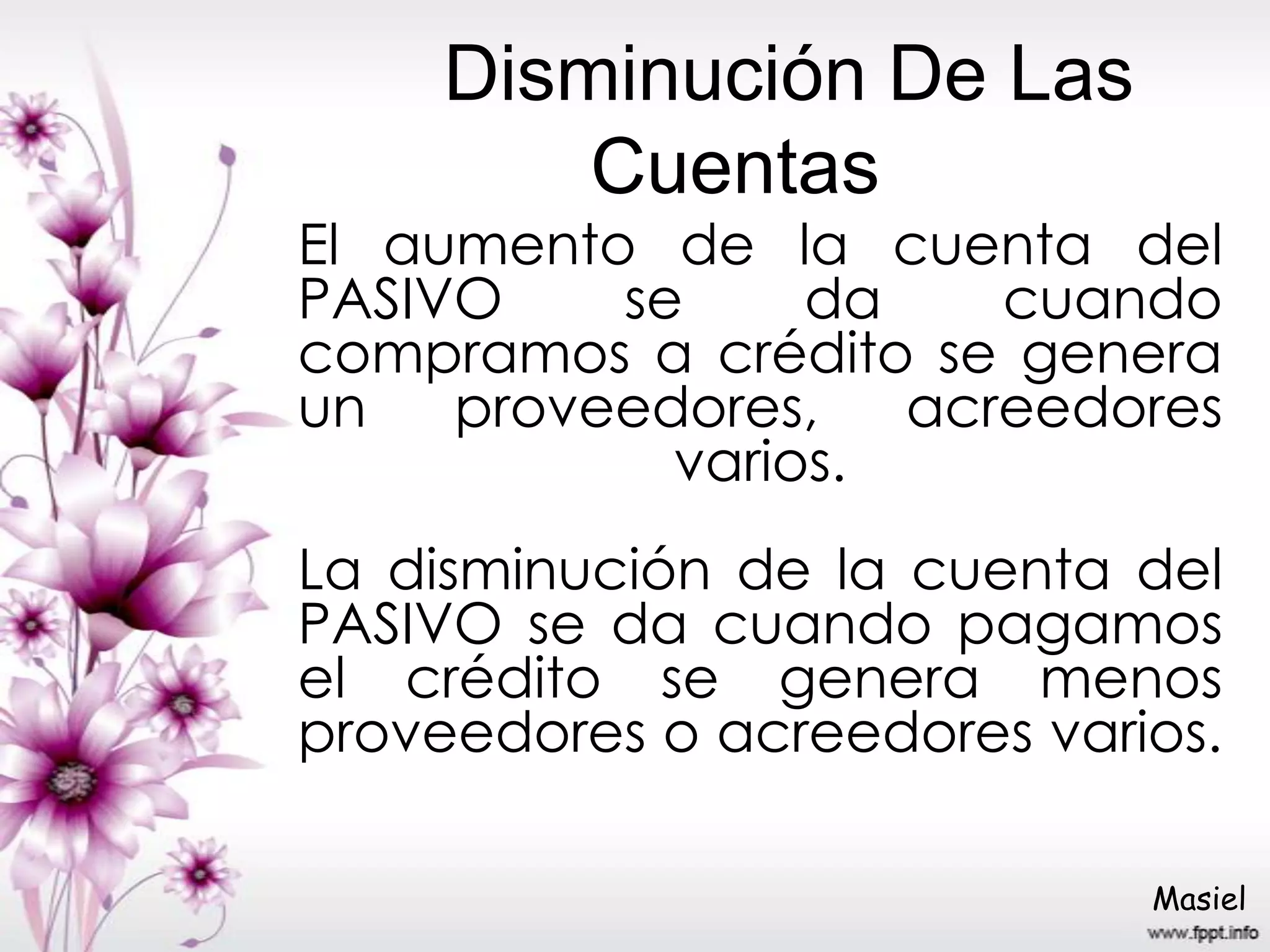 Disminución De Las
Cuentas
El aumento de la cuenta del
PASIVO se da cuando
compramos a crédito se genera
un proveedores, acreedores
varios.
La disminución de la cuenta del
PASIVO se da cuando pagamos
el crédito se genera menos
proveedores o acreedores varios.
Masiel
 