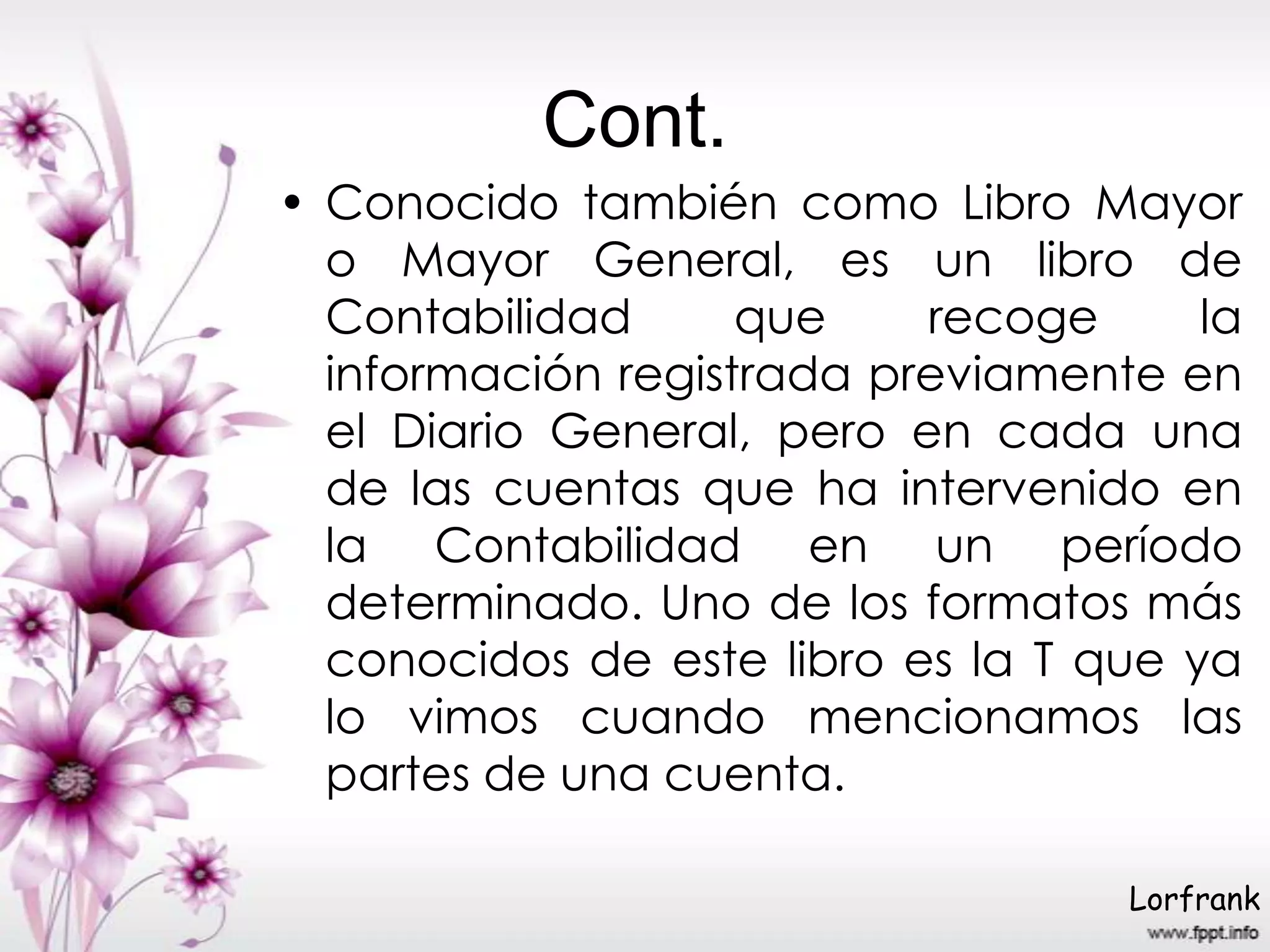 Cont.
• Conocido también como Libro Mayor
o Mayor General, es un libro de
Contabilidad que recoge la
información registrada previamente en
el Diario General, pero en cada una
de las cuentas que ha intervenido en
la Contabilidad en un período
determinado. Uno de los formatos más
conocidos de este libro es la T que ya
lo vimos cuando mencionamos las
partes de una cuenta.
Lorfrank
 